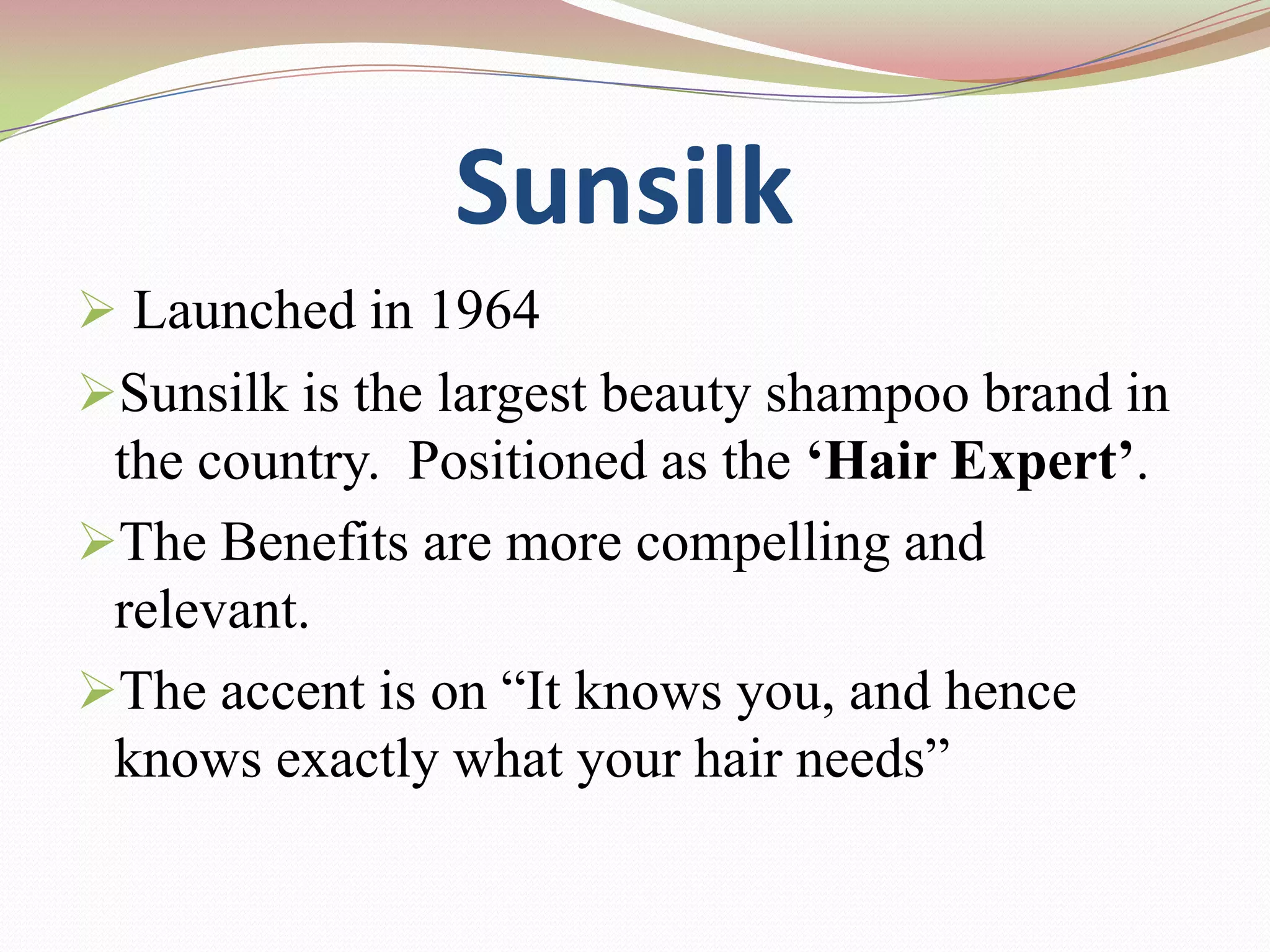 Sunsilk
 Launched in 1964
Sunsilk is the largest beauty shampoo brand in
 the country. Positioned as the ‘Hair Expert’.
The Benefits are more compelling and
 relevant.
The accent is on “It knows you, and hence
 knows exactly what your hair needs”
 