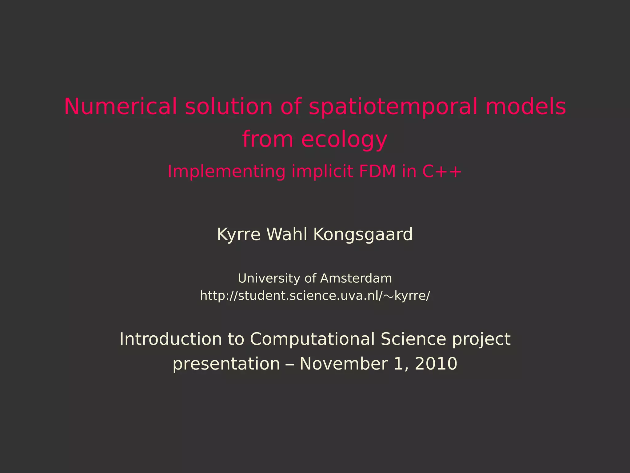 Numerical solution of spatiotemporal models
               from ecology
         Implementing implicit FDM in C++


               Kyrre Wahl Kongsgaard

                    University of Amsterdam
             http://student.science.uva.nl/∼kyrre/


    Introduction to Computational Science project
          presentation – November 1, 2010
 