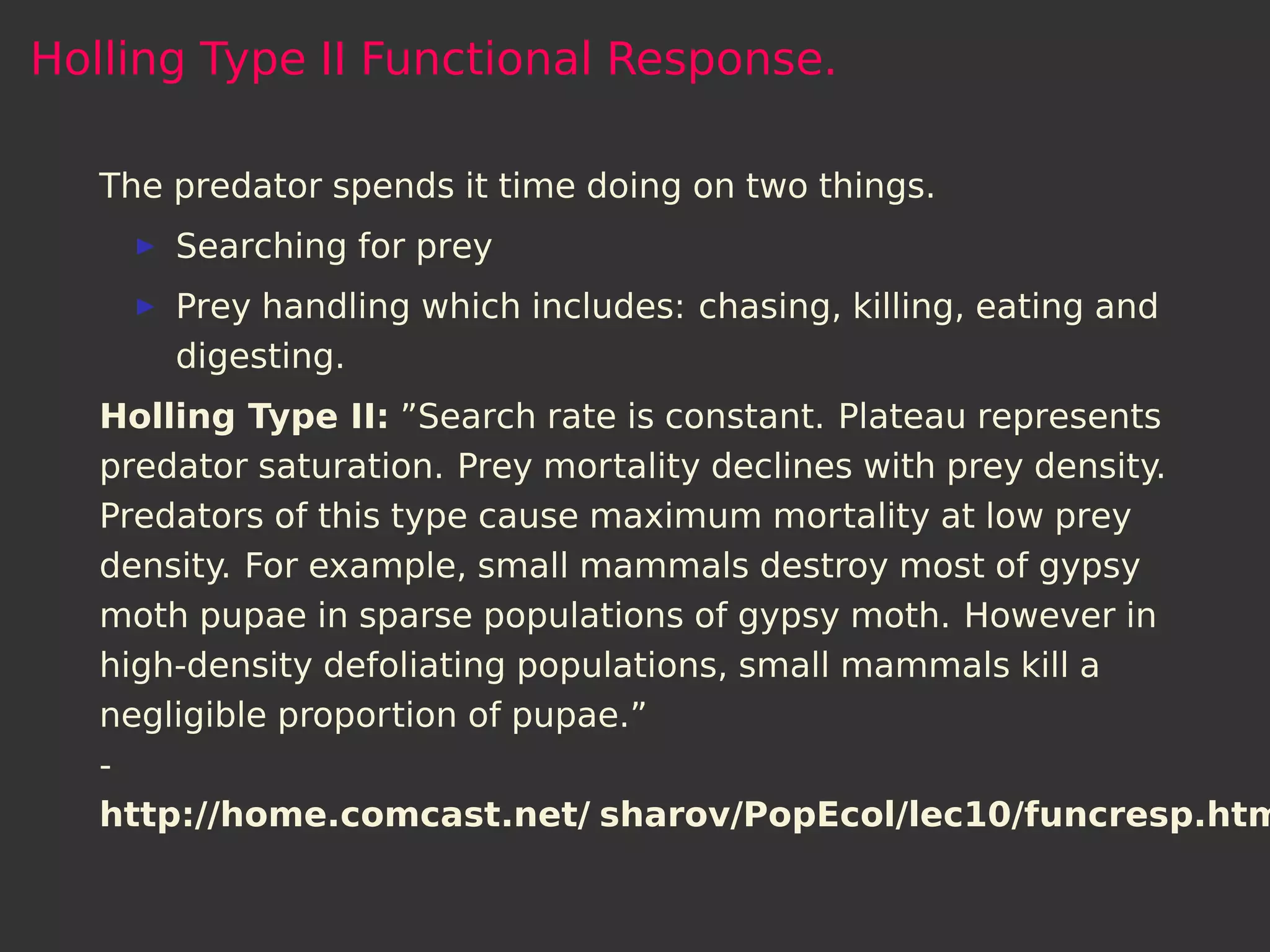 Holling Type II Functional Response.

   The predator spends it time doing on two things.
       Searching for prey
       Prey handling which includes: chasing, killing, eating and
       digesting.
   Holling Type II: ”Search rate is constant. Plateau represents
   predator saturation. Prey mortality declines with prey density.
   Predators of this type cause maximum mortality at low prey
   density. For example, small mammals destroy most of gypsy
   moth pupae in sparse populations of gypsy moth. However in
   high-density defoliating populations, small mammals kill a
   negligible proportion of pupae.”
   -
   http://home.comcast.net/ sharov/PopEcol/lec10/funcresp.htm
 