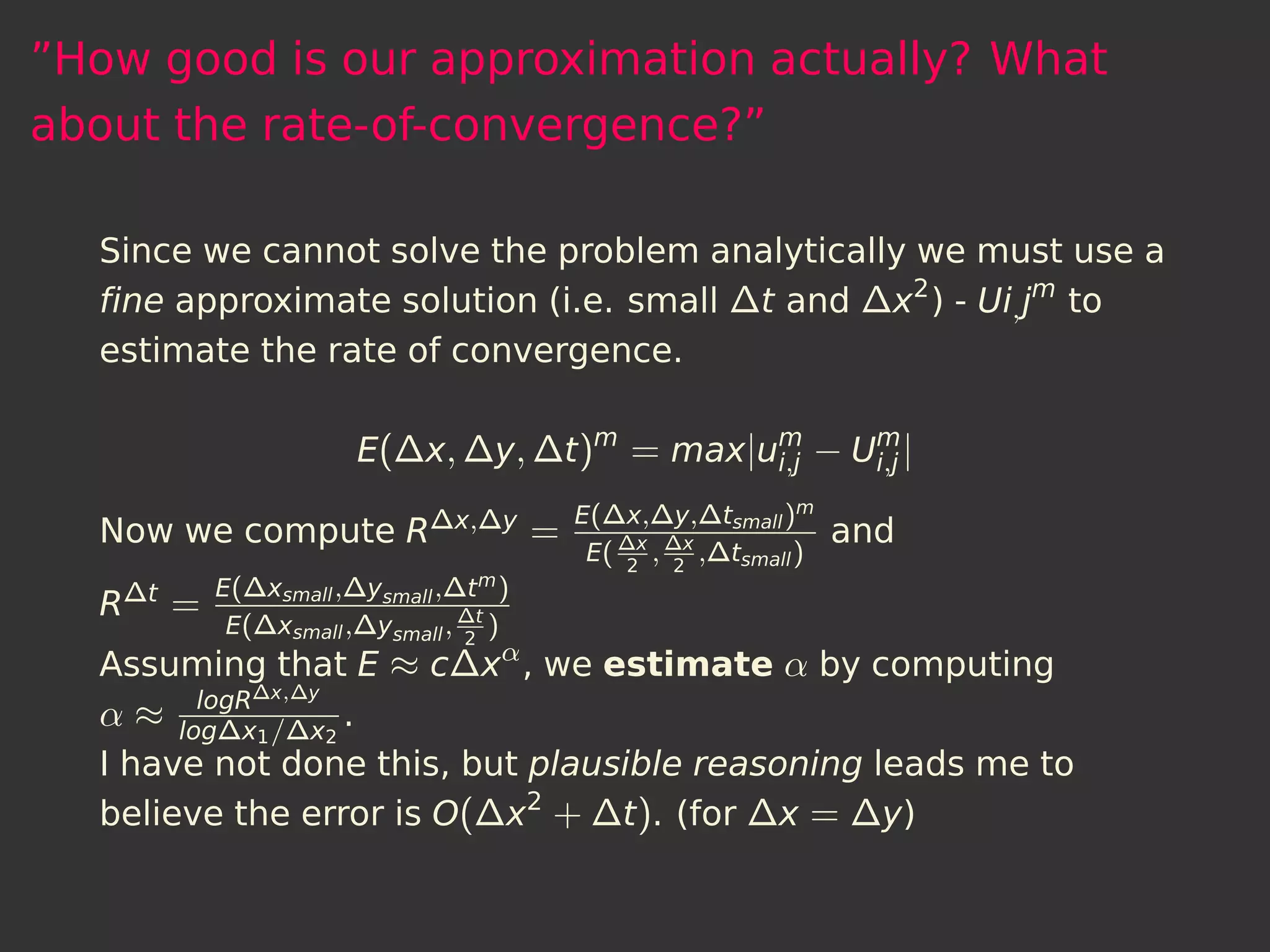 ”How good is our approximation actually? What
about the rate-of-convergence?”

  Since we cannot solve the problem analytically we must use a
  ﬁne approximate solution (i.e. small ∆t and ∆x2 ) - Ui, jm to
  estimate the rate of convergence.

                       E(∆x, ∆y, ∆t )m = max|um − Um |
                                              i,j  i,j

                          E(∆x,∆y,∆tsmall )m
  Now we compute R∆x,∆y =    ∆x ∆x           and
                                        E(   2
                                                 ,   2
                                                         ,∆tsmall )
           E(∆xsmall ,∆ysmall ,∆t m )
  R ∆t =
            E(∆xsmall ,∆ysmall , ∆t )
                                 2
  Assuming that E ≈ c∆xα , we estimate α by computing
        logR∆x,∆y
  α ≈ log∆x1 /∆x2 .
  I have not done this, but plausible reasoning leads me to
  believe the error is O(∆x2 + ∆t ). (for ∆x = ∆y)
 