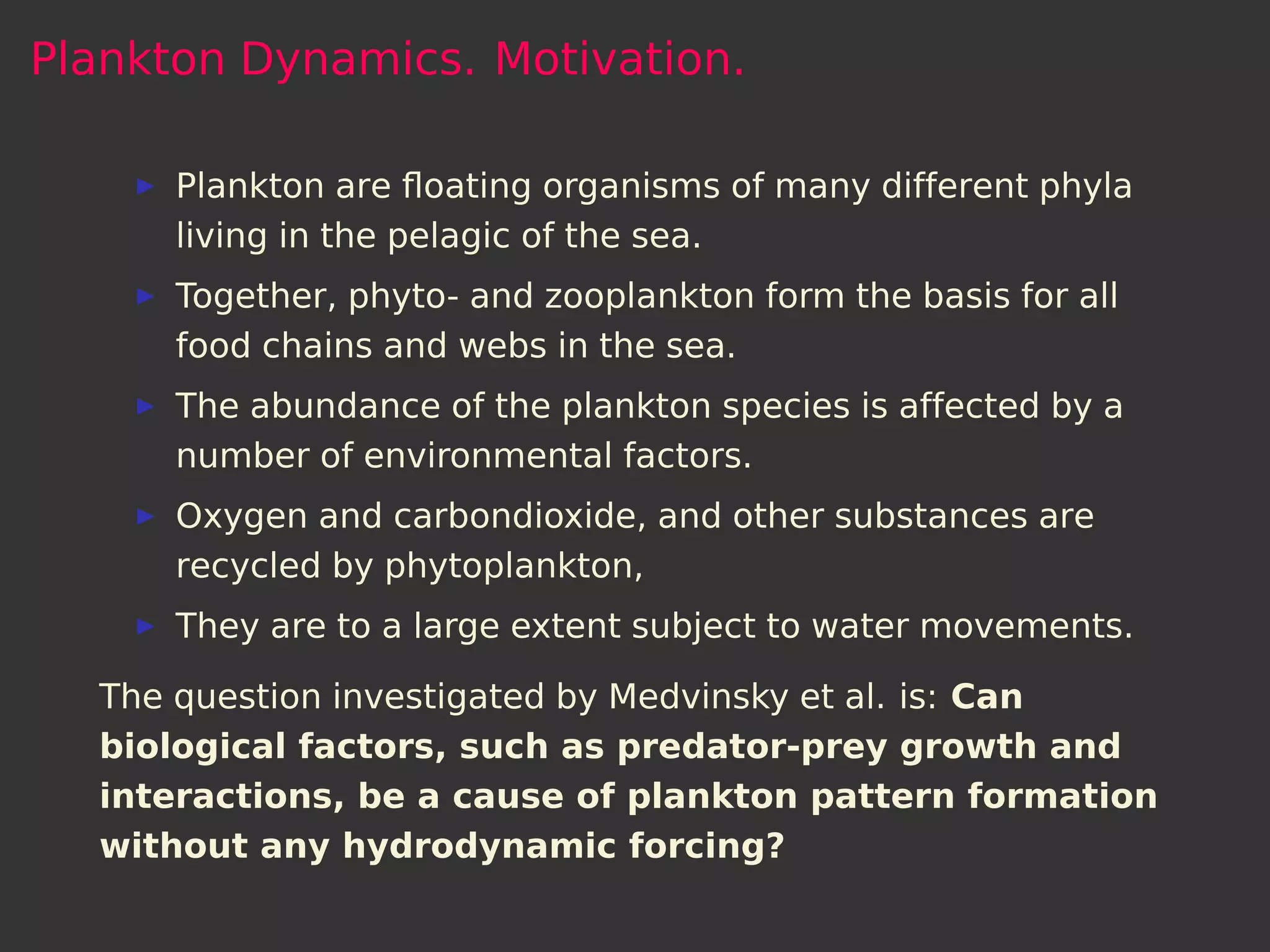 Plankton Dynamics. Motivation.

      Plankton are ﬂoating organisms of many different phyla
      living in the pelagic of the sea.
      Together, phyto- and zooplankton form the basis for all
      food chains and webs in the sea.
      The abundance of the plankton species is affected by a
      number of environmental factors.
      Oxygen and carbondioxide, and other substances are
      recycled by phytoplankton,
      They are to a large extent subject to water movements.

  The question investigated by Medvinsky et al. is: Can
  biological factors, such as predator-prey growth and
  interactions, be a cause of plankton pattern formation
  without any hydrodynamic forcing?
 