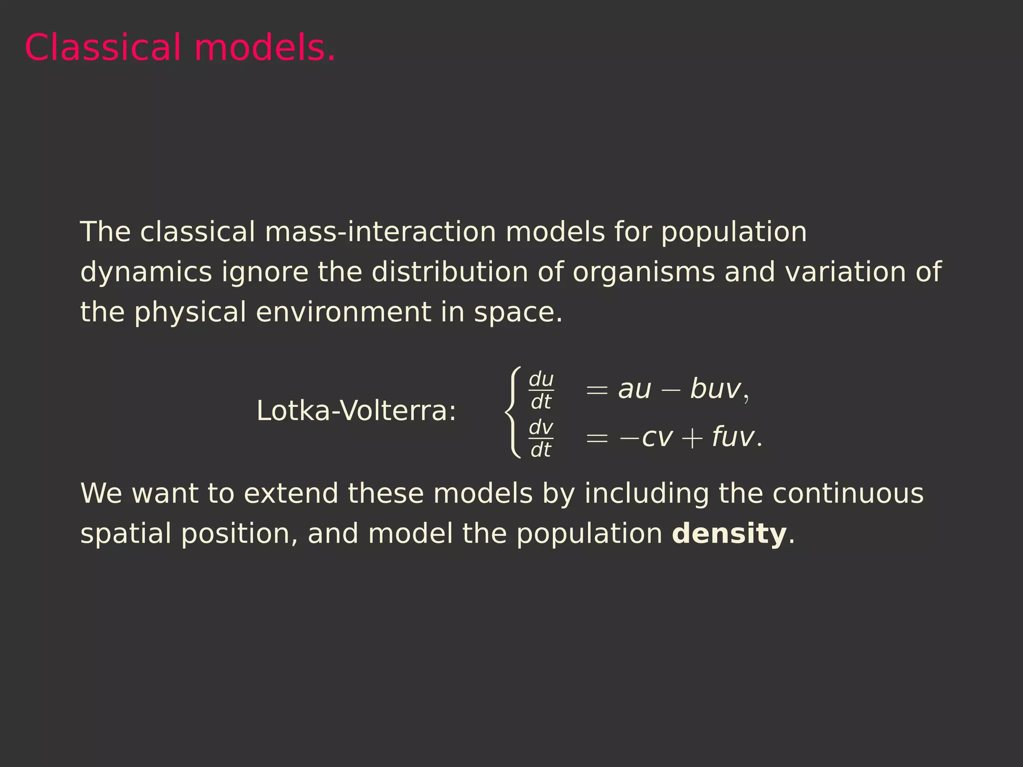 Classical models.



   The classical mass-interaction models for population
   dynamics ignore the distribution of organisms and variation of
   the physical environment in space.

                                   du
                                   dt
                                        = au − buv,
               Lotka-Volterra:
                                   dv
                                   dt
                                        = −cv + fuv.
   We want to extend these models by including the continuous
   spatial position, and model the population density.
 