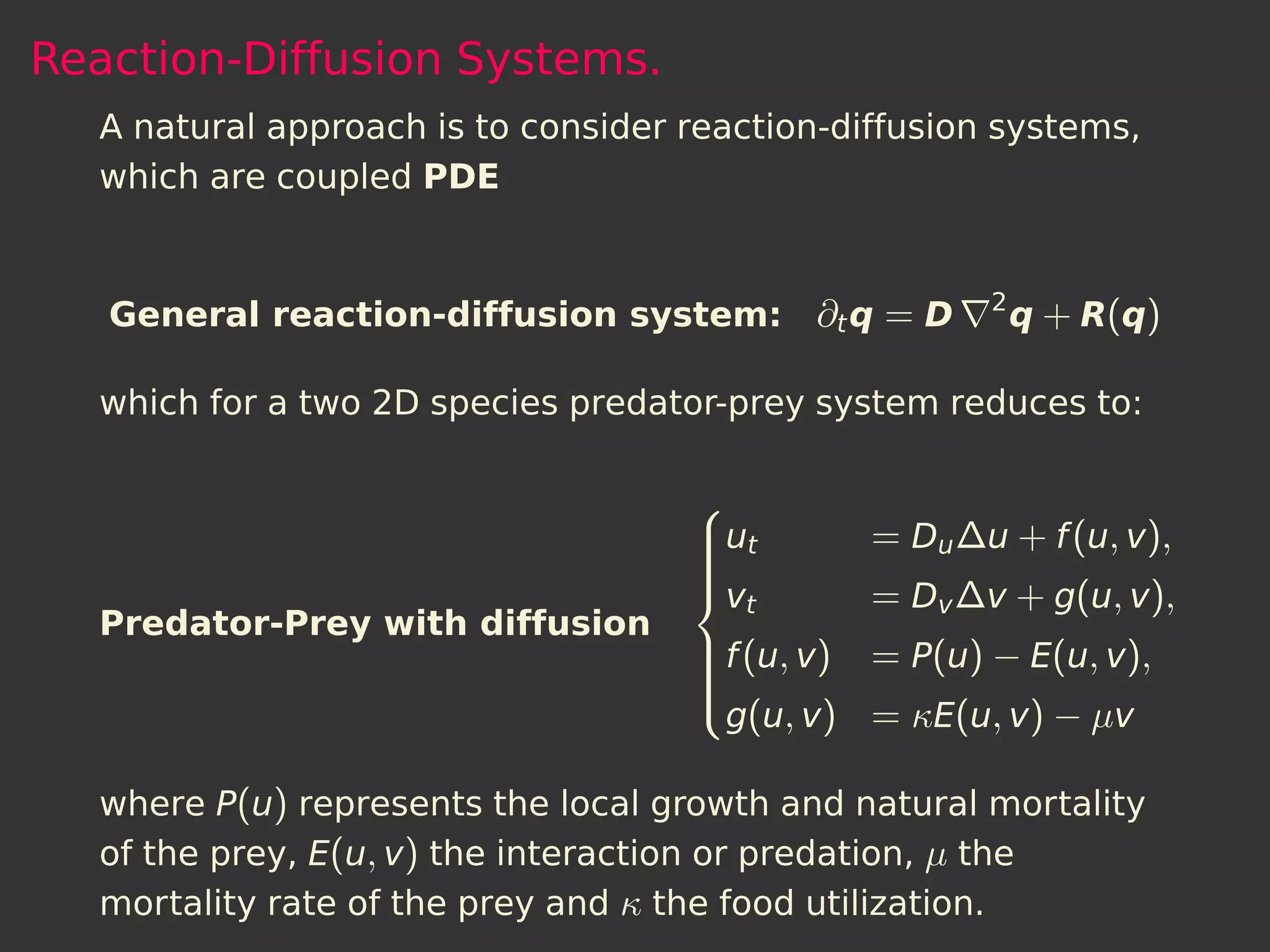 Reaction-Diffusion Systems.
  A natural approach is to consider reaction-diffusion systems,
  which are coupled PDE


                                                      2
   General reaction-diffusion system: ∂t q = D            q + R(q)

  which for a two 2D species predator-prey system reduces to:

                                    
                                    ut
                                              = Du ∆u + f (u, v),
                                    
                                    
                                    v
                                       t       = Dv ∆v + g(u, v),
  Predator-Prey with diffusion
                                    f (u, v) = P(u) − E(u, v),
                                    
                                    
                                    
                                     g(u, v) = κE(u, v) − µv
                                    

  where P(u) represents the local growth and natural mortality
  of the prey, E(u, v) the interaction or predation, µ the
  mortality rate of the prey and κ the food utilization.
 