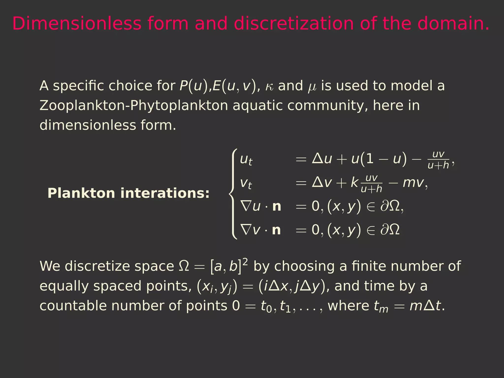 Dimensionless form and discretization of the domain.


  A speciﬁc choice for P(u),E(u, v), κ and µ is used to model a
  Zooplankton-Phytoplankton aquatic community, here in
  dimensionless form.
                              
                                                             uv
                              ut
                                       = ∆u + u(1 − u) −   u+ h
                                                                 ,
                              
                                        = ∆v + k uuvh − mv,
                              
                              v
                                 t                +
   Plankton interations:
                               u · n = 0, (x, y) ∈ ∂Ω,
                              
                              
                              
                                v · n = 0, (x, y) ∈ ∂Ω
                              

  We discretize space Ω = [a, b]2 by choosing a ﬁnite number of
  equally spaced points, (xi , yj ) = (i∆x, j∆y), and time by a
  countable number of points 0 = t0 , t1 , . . . , where tm = m∆t.
 
