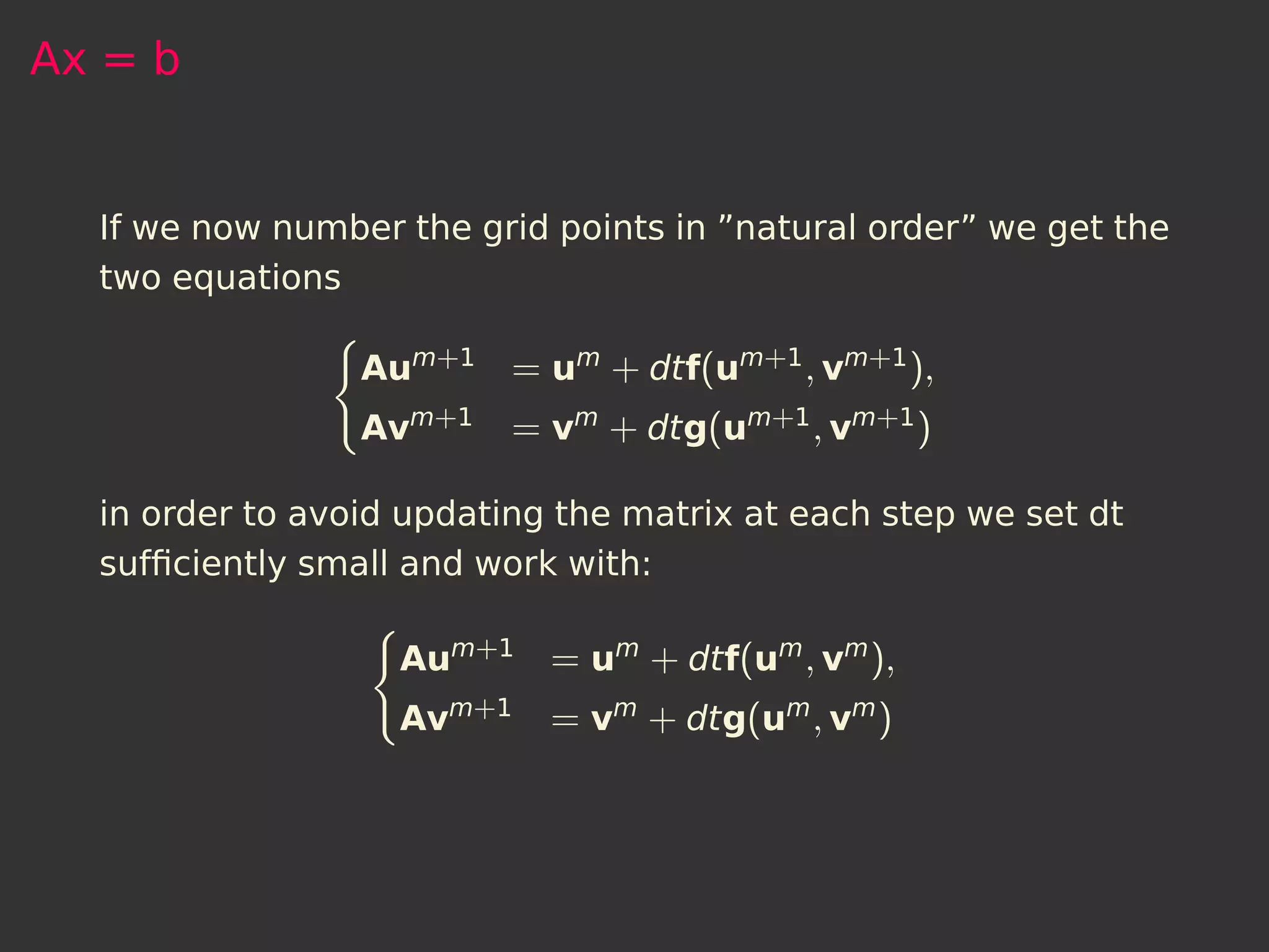Ax = b


  If we now number the grid points in ”natural order” we get the
  two equations

                 Aum+1    = um + dtf(um+1 , vm+1 ),
                 Avm+1    = vm + dtg(um+1 , vm+1 )

  in order to avoid updating the matrix at each step we set dt
  sufﬁciently small and work with:

                   Aum+1    = um + dtf(um , vm ),
                   Avm+1    = vm + dtg(um , vm )
 