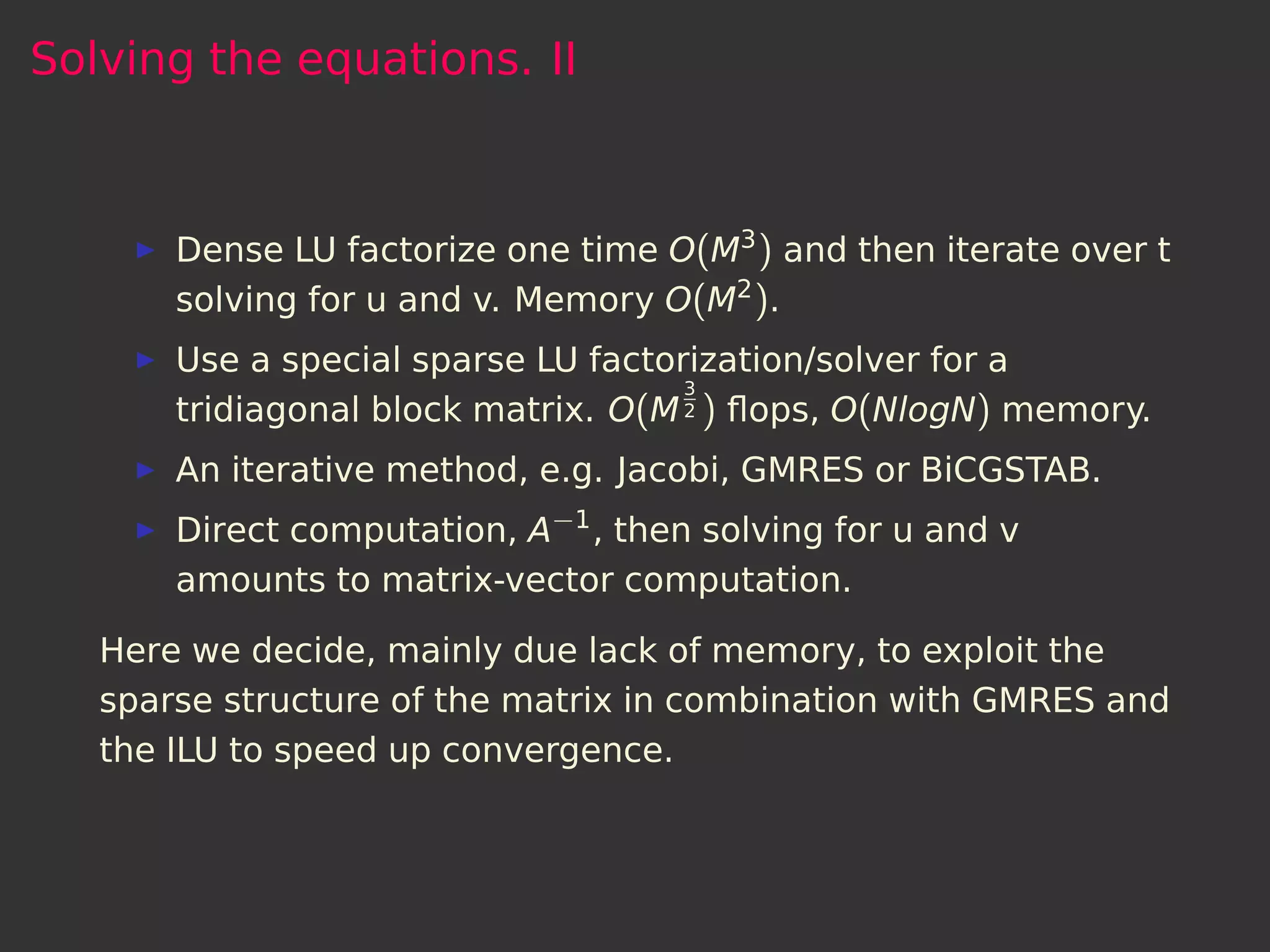 Solving the equations. II



       Dense LU factorize one time O(M3 ) and then iterate over t
       solving for u and v. Memory O(M2 ).
       Use a special sparse LU factorization/solver for a
                                     3
       tridiagonal block matrix. O(M 2 ) ﬂops, O(NlogN) memory.
       An iterative method, e.g. Jacobi, GMRES or BiCGSTAB.
       Direct computation, A−1 , then solving for u and v
       amounts to matrix-vector computation.

   Here we decide, mainly due lack of memory, to exploit the
   sparse structure of the matrix in combination with GMRES and
   the ILU to speed up convergence.
 