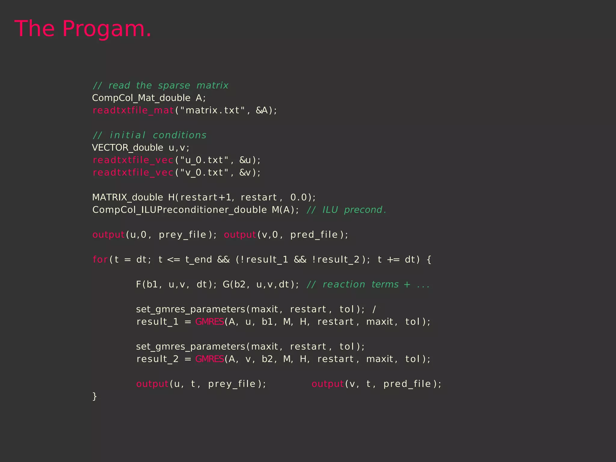 The Progam.

      / / read the sparse matrix
      CompCol_Mat_double A;
      readtxtfile_mat ( " matrix . t x t " , &A ) ;

      / / i n i t i a l conditions
      VECTOR_double u , v ;
      readtxtfile_vec ( "u_0 . t x t " , &u ) ;
      readtxtfile_vec ( "v_0 . t x t " , &v ) ;

      MATRIX_double H( r e s t a r t +1, restart , 0 . 0 ) ;
      CompCol_ILUPreconditioner_double M(A ) ; / / ILU precond .

      output (u, 0 , p r e y _ f i l e ) ; output ( v , 0 , p r e d _ f i l e ) ;

      f o r ( t = dt ; t <= t_end && ( ! result_1 && ! result_2 ) ; t += dt ) {

                  F (b1 , u , v , dt ) ; G(b2 , u , v , dt ) ; / / reaction terms + . . .

                  set_gmres_parameters ( maxit , restart , t o l ) ; /
                  result_1 = GMRES(A, u , b1 , M, H, restart , maxit , t o l ) ;

                  set_gmres_parameters ( maxit , restart , t o l ) ;
                  result_2 = GMRES(A, v , b2 , M, H, restart , maxit , t o l ) ;

                  output (u , t , p r e y _ f i l e ) ;               output ( v , t , p r e d _ f i l e ) ;
      }
 