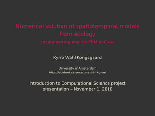 Numerical solution of spatiotemporal models
               from ecology
         Implementing implicit FDM in C++


               Kyrre Wahl Kongsgaard

                    University of Amsterdam
             http://student.science.uva.nl/∼kyrre/


    Introduction to Computational Science project
          presentation – November 1, 2010
 