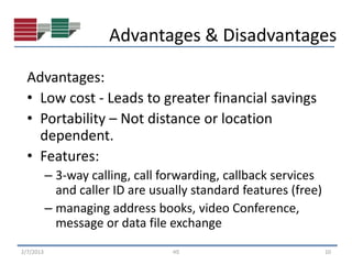 Advantages & Disadvantages

  Advantages:
  • Low cost - Leads to greater financial savings
  • Portability – Not distance or location
    dependent.
  • Features:
           – 3-way calling, call forwarding, callback services
             and caller ID are usually standard features (free)
           – managing address books, video Conference,
             message or data file exchange
2/7/2013                           HS                             10
 