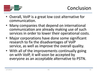 Conclusion
• Overall, VoIP is a great low cost alternative for
  communication.
• Many companies that depend on international
  communication are already making use of such
  services in order to lower their operational costs.
• Major corporations have done some significant
  research to fix the disadvantages of VoIP
  service, as well as improve the overall quality.
• With all of the improvements continually going
  on with VoIP, it will soon be accepted by
  everyone as an acceptable alternative to PSTN.

2/7/2013                  HS                        12
 