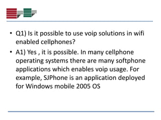 • Q1) Is it possible to use voip solutions in wifi
  enabled cellphones?
• A1) Yes , it is possible. In many cellphone
  operating systems there are many softphone
  applications which enables voip usage. For
  example, SJPhone is an application deployed
  for Windows mobile 2005 OS
 