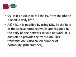 • Q2) Is it possible to call the PC from the phone
  is used in daily life?
• A2) YES. It is possible by using DID. By the help
  of the special numbers which are assigned by
  the daily phone network to voip network, it is
  possible to provide the transition. This
  transmission is also called number of
  portability. (DID Number)
 
