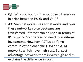 • Q3: What do you think about the differences
  in price between PSDN and VoIP?
• A3: Voip networks uses IP networks and over
  these networks voice packages are
  transferred. Internet can be used in terms of
  IP network. So, there is no need to additional
  investment. However, PSTNs performs
  communication over the TDM and ATM
  networks which have high cost. So, cost
  advantage between them is very high and it
  explains the difference in cost.
 