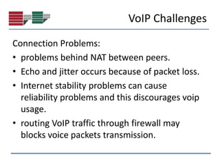 VoIP Challenges
Connection Problems:
• problems behind NAT between peers.
• Echo and jitter occurs because of packet loss.
• Internet stability problems can cause
  reliability problems and this discourages voip
  usage.
• routing VoIP traffic through firewall may
  blocks voice packets transmission.
 