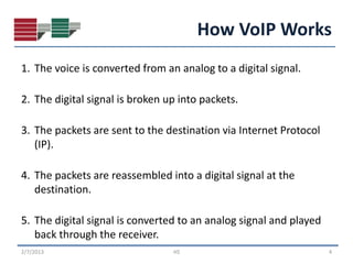 How VoIP Works
1. The voice is converted from an analog to a digital signal.

2. The digital signal is broken up into packets.

3. The packets are sent to the destination via Internet Protocol
   (IP).

4. The packets are reassembled into a digital signal at the
   destination.

5. The digital signal is converted to an analog signal and played
   back through the receiver.
2/7/2013                         HS                                 4
 