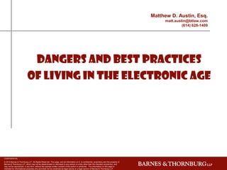 Matthew D. Austin, Esq.
                                                                                                                                                  matt.austin@btlaw.com
                                                                                                                                                           (614) 628-1409




                            Dangers and Best Practices
                           of Living in The Electronic AgE




CONFIDENTIAL
© 2010 Barnes & Thornburg LLP. All Rights Reserved. This page, and all information on it, is confidential, proprietary and the property of
Barnes & Thornburg LLP, which may not be disseminated or disclosed to any person or entity other than the intended recipient(s), and
may not be reproduced, in any form, without the express written consent of the author or presenter. The information on this page is
intended for informational purposes only and shall not be construed as legal advice or a legal opinion of Barnes & Thornburg LLP.
 