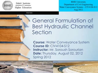 BIHE University
                              Department of Civil Engineering
                          Water Conveyance System – CIV4104-S12
                                        Aug-2012
Overview




       General Formulation of
       Best Hydraulic Channel
       Section
           Course: Water Conveyance System
           Course ID: CIV4104-S12
           Instructor: Mr. Soroush Sorourian
           Date: Thursday, August 02, 2012
           Spring 2012
 