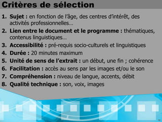 Critères de sélection
1. Sujet : en fonction de l’âge, des centres d’intérêt, des
   activités professionnelles…
2. Lien entre le document et le programme : thématiques,
   contenus linguistiques…
3. Accessibilité : pré-requis socio-culturels et linguistiques
4. Durée : 20 minutes maximum
5. Unité de sens de l’extrait : un début, une fin ; cohérence
6. Facilitation : accès au sens par les images et/ou le son
7. Compréhension : niveau de langue, accents, débit
8. Qualité technique : son, voix, images




                                                                 16
 