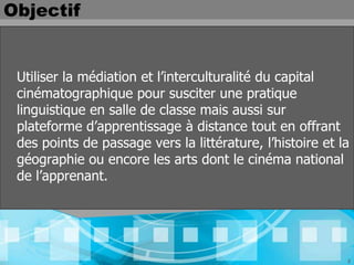 Objectif


 Utiliser la médiation et l’interculturalité du capital
 cinématographique pour susciter une pratique
 linguistique en salle de classe mais aussi sur
 plateforme d’apprentissage à distance tout en offrant
 des points de passage vers la littérature, l’histoire et la
 géographie ou encore les arts dont le cinéma national
 de l’apprenant.




                                                           2
 