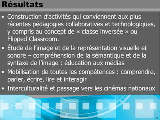 Résultats
• Construction d’activités qui conviennent aux plus
  récentes pédagogies collaboratives et technologiques,
  y compris au concept de « classe inversée » ou
  Flipped Classroom.
• Étude de l’image et de la représentation visuelle et
  sonore – compréhension de la sémantique et de la
  syntaxe de l’image : éducation aux médias
• Mobilisation de toutes les compétences : comprendre,
  parler, écrire, lire et interagir
• Interculturalité et passage vers les cinémas nationaux



                                                           22
 