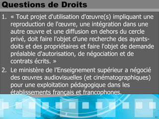Questions de Droits
1. « Tout projet d'utilisation d'œuvre(s) impliquant une
   reproduction de l'œuvre, une intégration dans une
   autre œuvre et une diffusion en dehors du cercle
   privé, doit faire l'objet d'une recherche des ayants-
   doits et des propriétaires et faire l'objet de demande
   préalable d'autorisation, de négociation et de
   contrats écrits. »
2. Le ministère de l’Enseignement supérieur a négocié
   des œuvres audiovisuelles (et cinématographiques)
   pour une exploitation pédagogique dans les
   établissements français et francophones.


                                                            23
 