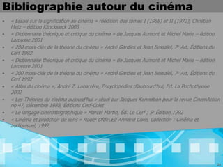 Bibliographie autour du cinéma
•   « Essais sur la signification au cinéma » réédition des tomes I (1968) et II (1972), Christian
    Metz – édition Klincksieck 2003
•   « Dictionnaire théorique et critique du cinéma » de Jacques Aumont et Michel Marie – édition
    Larousse 2001
•   « 200 mots-clés de la théorie du cinéma » André Gardies et Jean Bessalel, 7e Art, Éditions du
    Cerf 1992
•   « Dictionnaire théorique et critique du cinéma » de Jacques Aumont et Michel Marie – édition
    Larousse 2001
•   « 200 mots-clés de la théorie du cinéma » André Gardies et Jean Bessalel, 7e Art, Éditions du
    Cerf 1992
•   « Atlas du cinéma », André Z. Labarrère, Encyclopédies d’auhourd’hui, Ed. La Pochothèque
    2002
•   « Les Théories du cinéma aujourd'hui » réuni par Jacques Kermabon pour la revue CinemAction
    no 47, décembre 1988, Éditions Cerf-Colet
•   « Le langage cinématographique » Marcel Martin, Éd. Le Cerf ; 5e Édition 1992
•   « Cinéma et prodction de sens » Roger Ofdin,Ed Armand Colin, Collection : Cinéma et
    audiovisuel, 1997




                                                                                                24
 