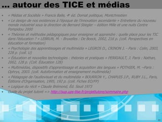 … autour des TICE et médias
•   « Médias et Sociétés » Francis Balle, 4e éd. Domat politique, Montchrestien
•   « Le design de nos existences à l’époque de l’innovation ascendante » Entretiens du nouveau
    monde industriel sous la direction de Bernard Stiegler – édition Mille et une nuits Centre
    Pompidou 2000
•   « Théories et méthodes pédagogiques pour enseigner et apprendre : quelle place pour les TIC
    dans l’éducation ? » LEBRUN, M. - Bruxelles : De Boeck, 2002, 216 p. (coll. Perspectives en
    éducation et formation)
•   « Psychologie des apprentissages et multimédia » LEGROS D., CRINON J. - Paris : Colin, 2003,
    228 p. (coll. U)
•   « Éducation et nouvelles technologies : théories et pratiques » PERRIAULT, J. Paris : Nathan,
    2002, 128 p. (Coll. Éducation 128)
•   « Multimédias, dispositifs d’apprentissage et acquisition des langues » POTHIER, M. –Paris :
    Ophrys, 2003. (coll. Autoformation et enseignement multimédia)
•   « Pédagogie de l'audiovisuel et du multimédia » BOURRON Y., CHAPUIS J.P., RUBY J.L., Paris,
    Éditions d'Organisation, 1995, 192 p. (coll. Fiches EO/FP)
•   « Logique du récit » Claude Brémond, Éd. Seuil 1973
•   Guide du projet tutoré => http://sup.ups-tlse.fr/projettutore/sommaire.php




                                                                                                25
 