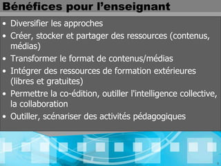 Bénéfices pour l’enseignant
• Diversifier les approches
• Créer, stocker et partager des ressources (contenus,
  médias)
• Transformer le format de contenus/médias
• Intégrer des ressources de formation extérieures
  (libres et gratuites)
• Permettre la co-édition, outiller l'intelligence collective,
  la collaboration
• Outiller, scénariser des activités pédagogiques




                                                             3
 