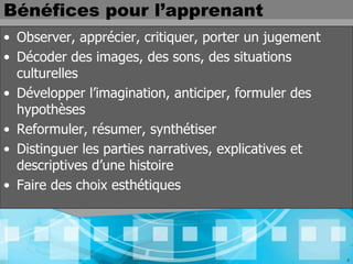 Bénéfices pour l’apprenant
• Observer, apprécier, critiquer, porter un jugement
• Décoder des images, des sons, des situations
  culturelles
• Développer l’imagination, anticiper, formuler des
  hypothèses
• Reformuler, résumer, synthétiser
• Distinguer les parties narratives, explicatives et
  descriptives d’une histoire
• Faire des choix esthétiques




                                                       4
 