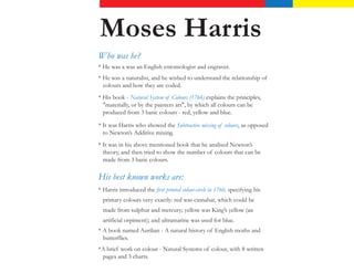 Moses Harris
15 April 1730 – c. 1788


Who was he?
* He was a was an English entomologist and engraver.
* He was a naturalist, and he wished to understand the relationship of
  colours and how they are coded.
* His book - Natural System of Colours (1766) explains the principles,
  "materially, or by the painters art", by which all colours can be
  produced from 3 basic colours - red, yellow and blue.

* It was Harris who showed the Subtractive mixing of colours, as opposed
  to Newton’s Additive mixing.
* It was in his above mentioned book that he analised Newton’s
  theory, and then tried to show the number of colours that can be
  made from 3 basic colours.

His best known works are:
* Harris introduced the first printed colour-circle in 1766, specifying his
  primary colours very exactly: red was cinnabar, which could be
  made from sulphur and mercury; yellow was King’s yellow (an
  artificial orpiment); and ultramarine was used for blue.
* A book named Aurilian - A natural history of English moths and
  butterflies.
*A brief work on colour - Natural Systems of colour, with 8 written
 pages and 3 charts.
 