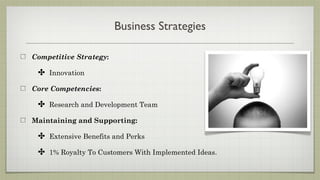 Business Strategies

Competitive Strategy:

 ✤ Innovation
Core Competencies:

 ✤ Research and Development Team
Maintaining and Supporting:

 ✤ Extensive Benefits and Perks
 ✤ 1% Royalty To Customers With Implemented Ideas.
 