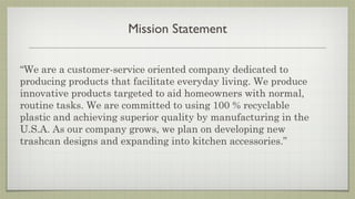 Mission Statement

“We are a customer-service oriented company dedicated to
producing products that facilitate everyday living. We produce
innovative products targeted to aid homeowners with normal,
routine tasks. We are committed to using 100 % recyclable
plastic and achieving superior quality by manufacturing in the
U.S.A. As our company grows, we plan on developing new
trashcan designs and expanding into kitchen accessories.”
 