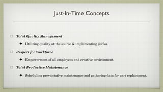 Just-In-Time Concepts


Total Quality Management

 ✦ Utilizing quality at the source & implementing jidoka.
Respect for Workforce

 ✦ Empowerment of all employees and creative environment.
Total Productive Maintenance

 ✦ Scheduling preventative maintenance and gathering data for part replacement.
 