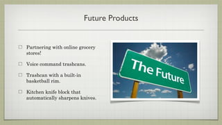 Future Products


Partnering with online grocery
stores!

Voice command trashcans.

Trashcan with a built-in
basketball rim.

Kitchen knife block that
automatically sharpens knives.
 