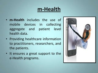 m-Health
• m-Health includes the use of
  mobile devices in collecting
  aggregate and patient level
  health data.
• Providing healthcare information
  to practitioners, researchers, and
  the patients.
• It ensures a great support to the
  e-Health programs.
 