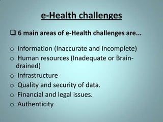 e-Health challenges
 6 main areas of e-Health challenges are...

o Information (Inaccurate and Incomplete)
o Human resources (Inadequate or Brain-
  drained)
o Infrastructure
o Quality and security of data.
o Financial and legal issues.
o Authenticity
 