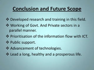 Conclusion and Future Scope
 Developed research and training in this field.
 Working of Govt. And Private sectors in a
 parallel manner.
 Prioritisation of the information flow with ICT.
 Public support.
 Advancement of technologies.
 Lead a long, healthy and a prosperous life.
 
