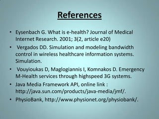 References
• Eysenbach G. What is e-health? Journal of Medical
  Internet Research. 2001; 3(2, article e20)
• Vergados DD. Simulation and modeling bandwidth
  control in wireless healthcare information systems.
  Simulation.
• Vouyioukas D, Maglogiannis I, Komnakos D. Emergency
  M-Health services through highspeed 3G systems.
• Java Media Framework API, online link :
  http://java.sun.com/products/java-media/jmf/.
• PhysioBank, http://www.physionet.org/physiobank/.
 