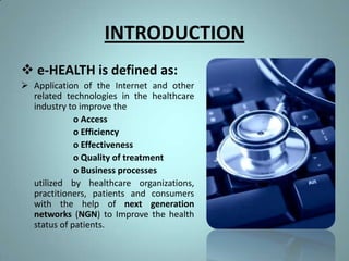 INTRODUCTION
 e-HEALTH is defined as:
 Application of the Internet and other
  related technologies in the healthcare
  industry to improve the
             o Access
             o Efficiency
             o Effectiveness
             o Quality of treatment
             o Business processes
  utilized by healthcare organizations,
  practitioners, patients and consumers
  with the help of next generation
  networks (NGN) to Improve the health
  status of patients.
 