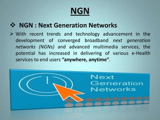 NGN
 NGN : Next Generation Networks
 With recent trends and technology advancement in the
  development of converged broadband next generation
  networks (NGNs) and advanced multimedia services, the
  potential has increased in delivering of various e-Health
  services to end users “anywhere, anytime”.
 