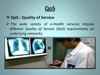 QoS
 QoS : Quality of Service
 The wide variety of e-Health services impose
 different Quality of Service (QoS) requirements on
 underlying networks.
 