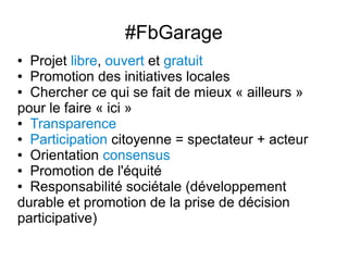 #FbGarage
● Projet libre, ouvert et gratuit
● Promotion des initiatives locales

● Chercher ce qui se fait de mieux « ailleurs »

pour le faire « ici »
● Transparence

● Participation citoyenne = spectateur + acteur

● Orientation consensus

● Promotion de l'équité

● Responsabilité sociétale (développement

durable et promotion de la prise de décision
participative)
 