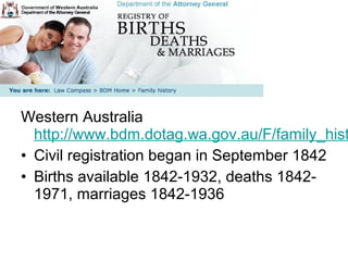Western Australia
  http://www.bdm.dotag.wa.gov.au/F/family_hist
• Civil registration began in September 1842
• Births available 1842-1932, deaths 1842-
  1971, marriages 1842-1936
 