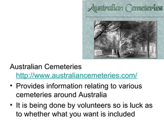 Australian Cemeteries
  http://www.australiancemeteries.com/
• Provides information relating to various
  cemeteries around Australia
• It is being done by volunteers so is luck as
  to whether what you want is included
 