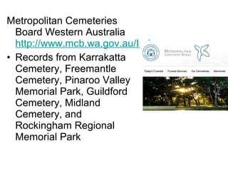 Metropolitan Cemeteries
  Board Western Australia
  http://www.mcb.wa.gov.au/Index.aspx
• Records from Karrakatta
  Cemetery, Freemantle
  Cemetery, Pinaroo Valley
  Memorial Park, Guildford
  Cemetery, Midland
  Cemetery, and
  Rockingham Regional
  Memorial Park
 
