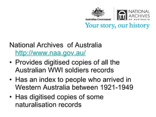 National Archives of Australia
  http://www.naa.gov.au/
• Provides digitised copies of all the
  Australian WWI soldiers records
• Has an index to people who arrived in
  Western Australia between 1921-1949
• Has digitised copies of some
  naturalisation records
 