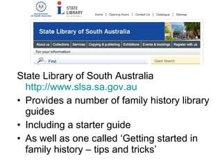 State Library of South Australia
  http://www.slsa.sa.gov.au
• Provides a number of family history library
  guides
• Including a starter guide
• As well as one called ‘Getting started in
  family history – tips and tricks’
 