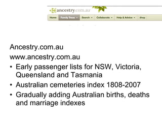 Ancestry.com.au
www.ancestry.com.au
• Early passenger lists for NSW, Victoria,
  Queensland and Tasmania
• Australian cemeteries index 1808-2007
• Gradually adding Australian births, deaths
  and marriage indexes
 