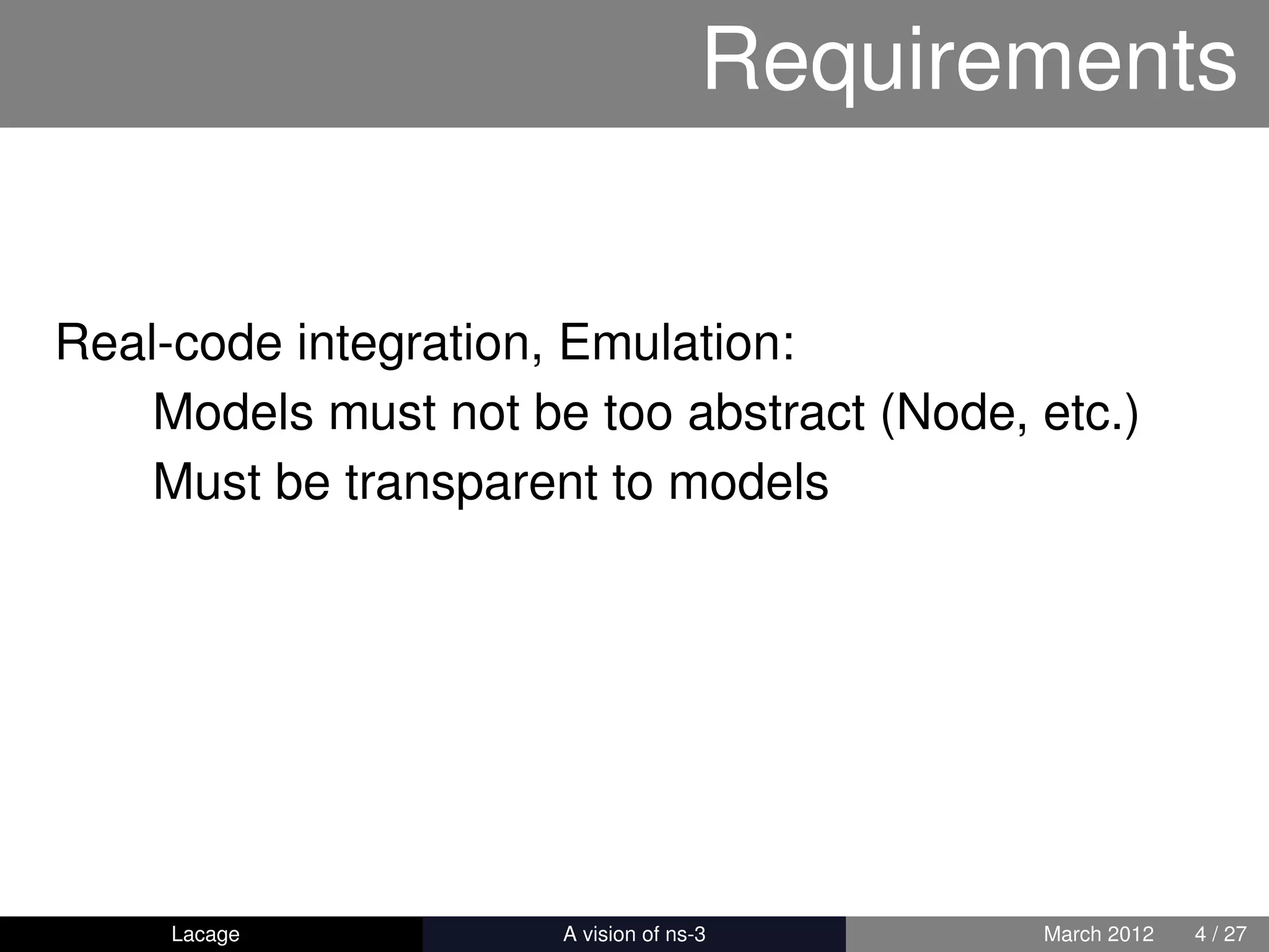 Requirements


Real-code integration, Emulation:
    Models must not be too abstract (Node, etc.)
    Must be transparent to models




     Lacage         ns-3: History and Future   March 2012   4 / 27
 