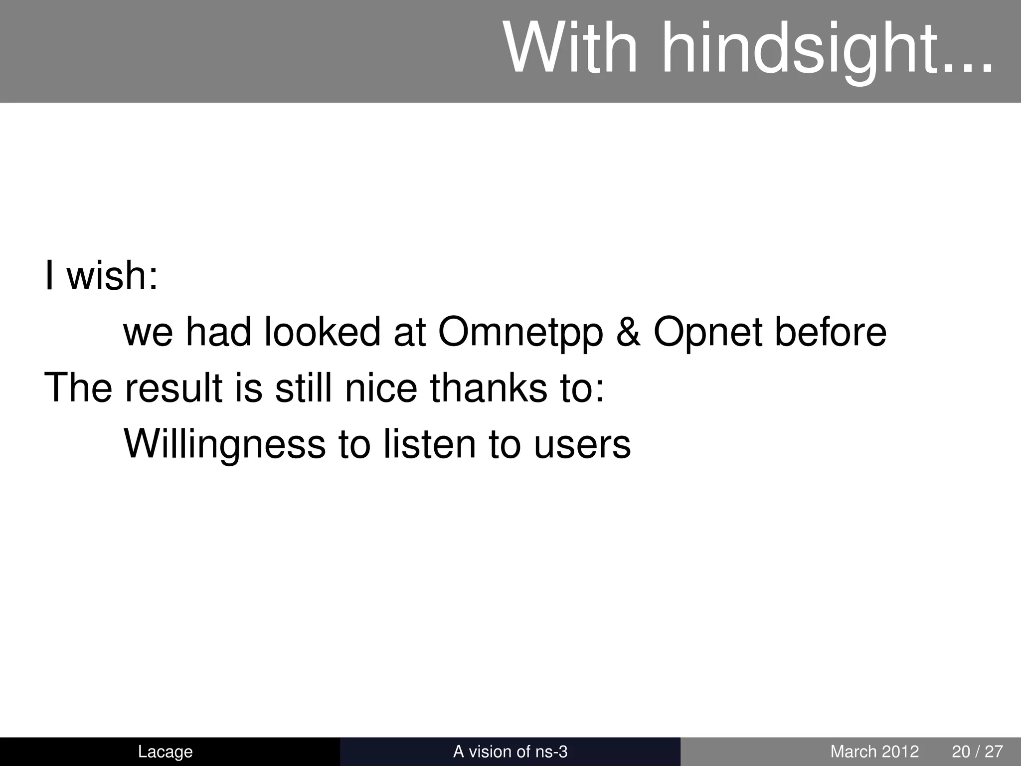 With hindsight...


I wish:
     we had looked at Omnetpp & Opnet before
The result is still nice thanks to:
     Willingness to listen to users




    Lacage         ns-3: History and Future   March 2012   20 / 27
 